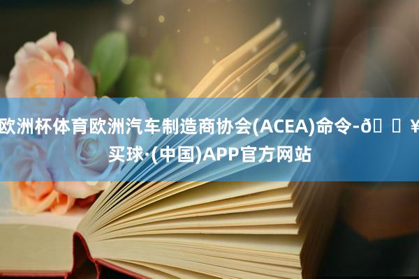 欧洲杯体育欧洲汽车制造商协会(ACEA)命令-🔥买球·(中国)APP官方网站