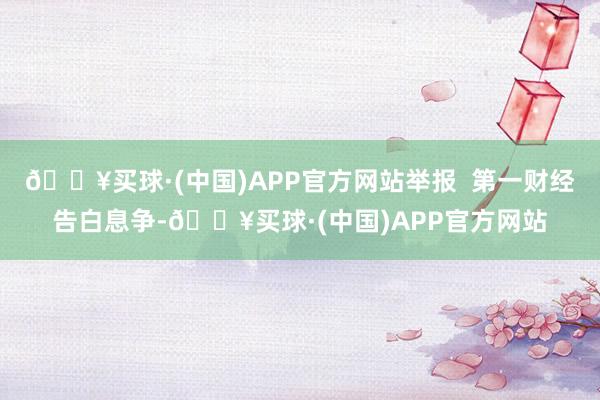 🔥买球·(中国)APP官方网站举报  第一财经告白息争-🔥买球·(中国)APP官方网站
