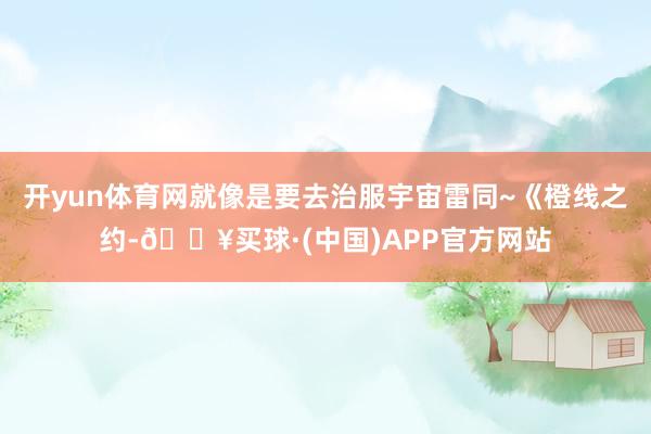 开yun体育网就像是要去治服宇宙雷同~《橙线之约-🔥买球·(中国)APP官方网站