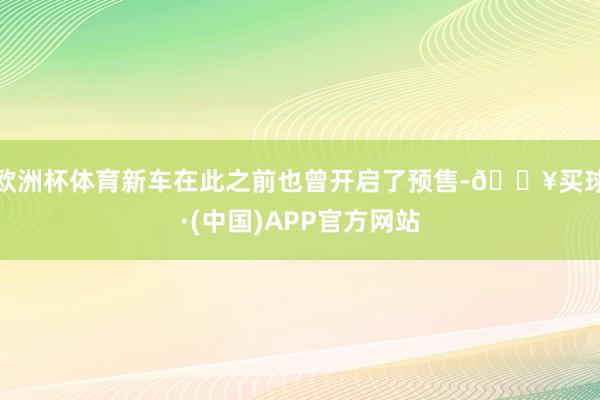 欧洲杯体育新车在此之前也曾开启了预售-🔥买球·(中国)APP官方网站