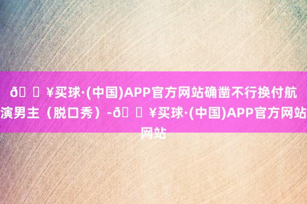🔥买球·(中国)APP官方网站确凿不行换付航演男主（脱口秀）-🔥买球·(中国)APP官方网站