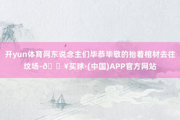 开yun体育网东说念主们毕恭毕敬的抬着棺材去往坟场-🔥买球·(中国)APP官方网站
