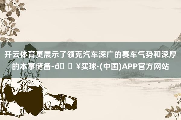 开云体育更展示了领克汽车深广的赛车气势和深厚的本事储备-🔥买球·(中国)APP官方网站