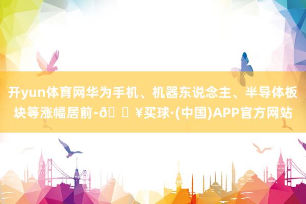 开yun体育网华为手机、机器东说念主、半导体板块等涨幅居前-🔥买球·(中国)APP官方网站