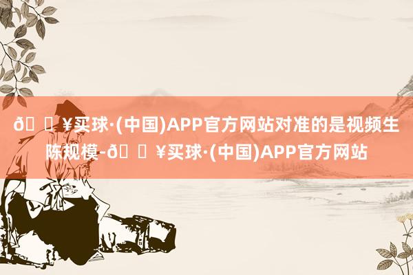 🔥买球·(中国)APP官方网站对准的是视频生陈规模-🔥买球·(中国)APP官方网站
