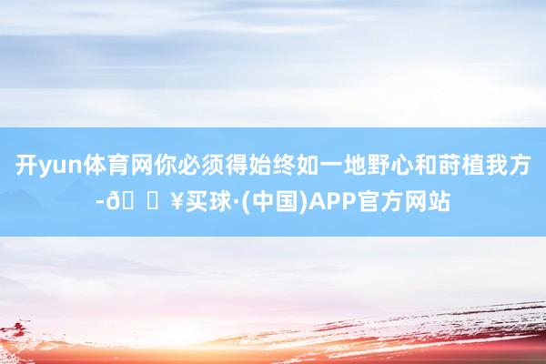 开yun体育网你必须得始终如一地野心和莳植我方-🔥买球·(中国)APP官方网站