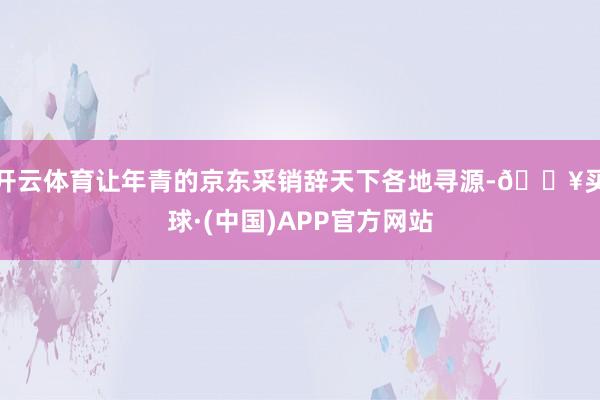 开云体育让年青的京东采销辞天下各地寻源-🔥买球·(中国)APP官方网站