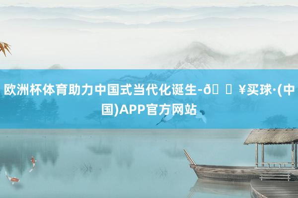 欧洲杯体育助力中国式当代化诞生-🔥买球·(中国)APP官方网站