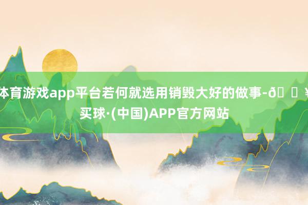 体育游戏app平台若何就选用销毁大好的做事-🔥买球·(中国)APP官方网站