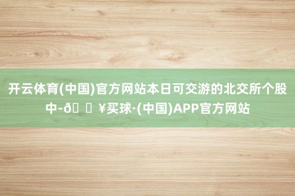 开云体育(中国)官方网站本日可交游的北交所个股中-🔥买球·(中国)APP官方网站