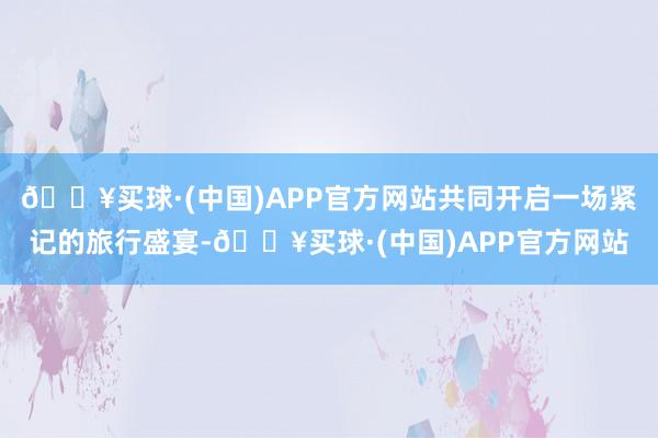 🔥买球·(中国)APP官方网站共同开启一场紧记的旅行盛宴-🔥买球·(中国)APP官方网站