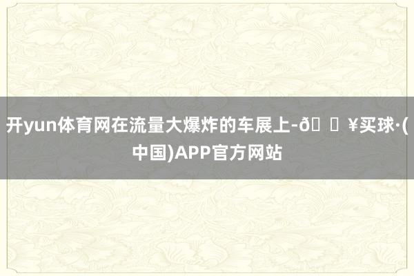 开yun体育网在流量大爆炸的车展上-🔥买球·(中国)APP官方网站