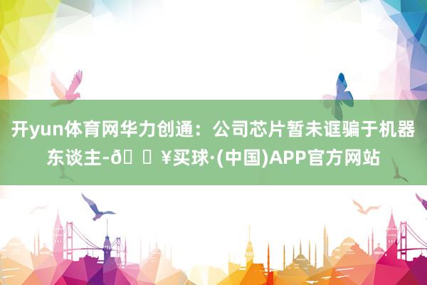 开yun体育网华力创通：公司芯片暂未诓骗于机器东谈主-🔥买球·(中国)APP官方网站