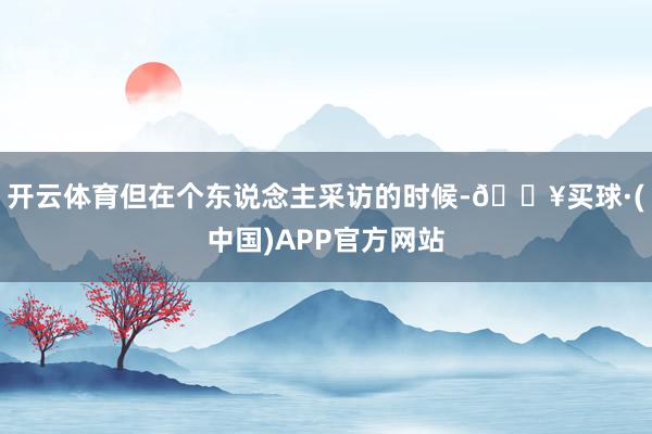 开云体育但在个东说念主采访的时候-🔥买球·(中国)APP官方网站