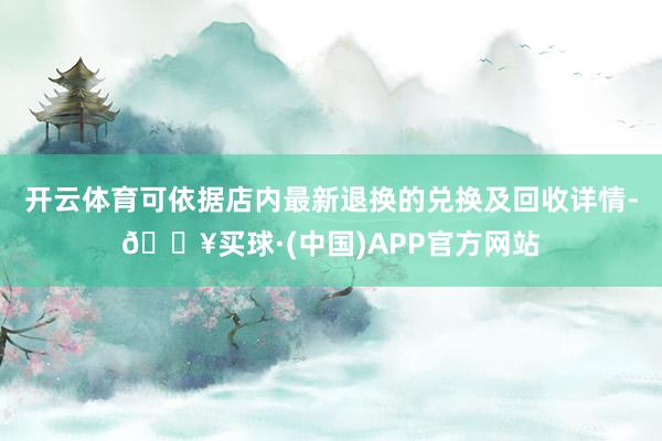 开云体育可依据店内最新退换的兑换及回收详情-🔥买球·(中国)APP官方网站