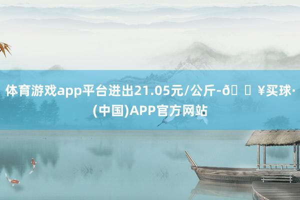 体育游戏app平台进出21.05元/公斤-🔥买球·(中国)APP官方网站