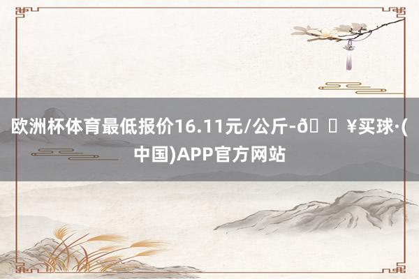 欧洲杯体育最低报价16.11元/公斤-🔥买球·(中国)APP官方网站
