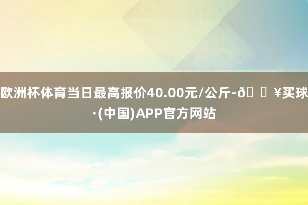 欧洲杯体育当日最高报价40.00元/公斤-🔥买球·(中国)APP官方网站