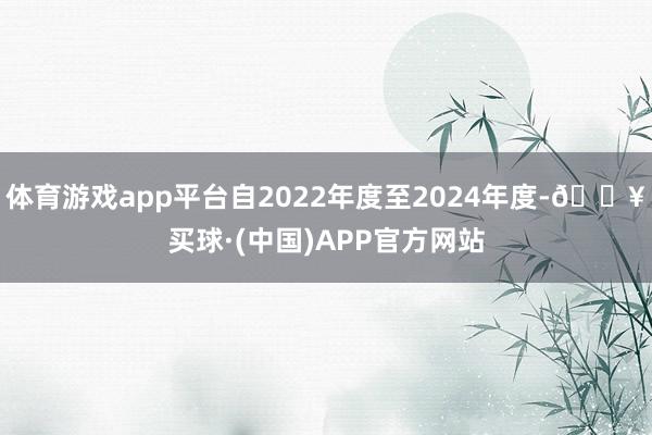 体育游戏app平台自2022年度至2024年度-🔥买球·(中国)APP官方网站