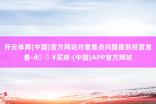 开云体育(中国)官方网站对重难点问题提前经营准备-🔥买球·(中国)APP官方网站