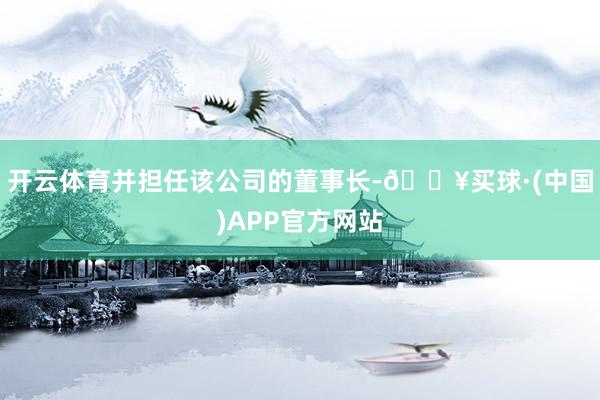 开云体育并担任该公司的董事长-🔥买球·(中国)APP官方网站