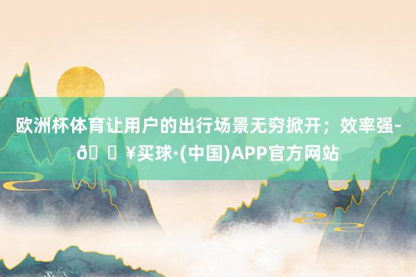 欧洲杯体育让用户的出行场景无穷掀开；效率强-🔥买球·(中国)APP官方网站