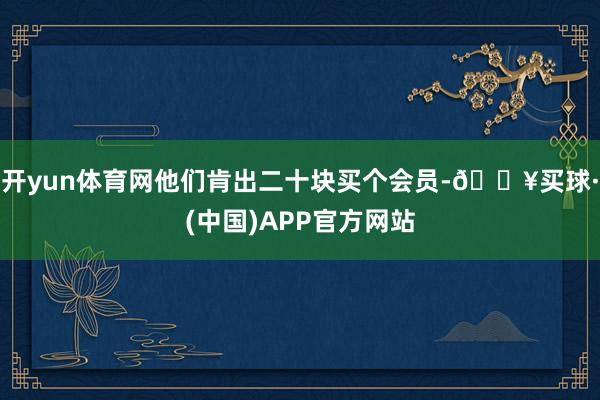 开yun体育网他们肯出二十块买个会员-🔥买球·(中国)APP官方网站