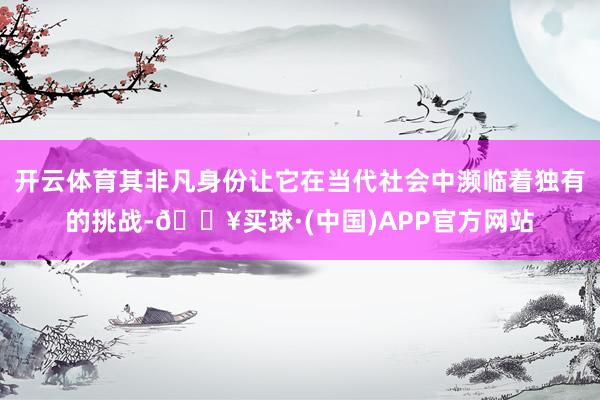 开云体育其非凡身份让它在当代社会中濒临着独有的挑战-🔥买球·(中国)APP官方网站
