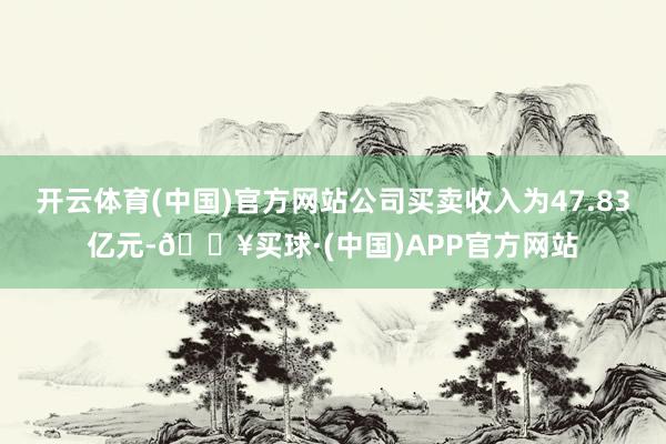 开云体育(中国)官方网站公司买卖收入为47.83亿元-🔥买球·(中国)APP官方网站