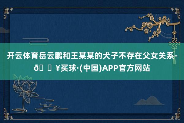 开云体育岳云鹏和王某某的犬子不存在父女关系-🔥买球·(中国)APP官方网站