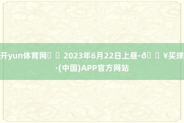 开yun体育网  2023年6月22日上昼-🔥买球·(中国)APP官方网站
