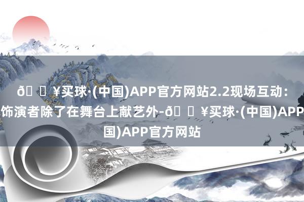 🔥买球·(中国)APP官方网站2.2现场互动：东谈主偶饰演者除了在舞台上献艺外-🔥买球·(中国)APP官方网站