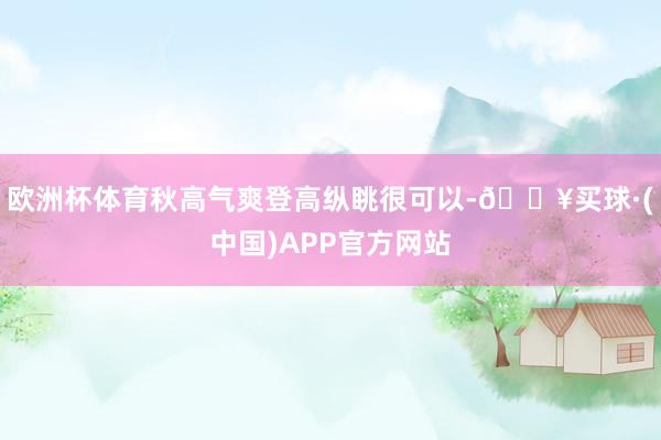 欧洲杯体育秋高气爽登高纵眺很可以-🔥买球·(中国)APP官方网站