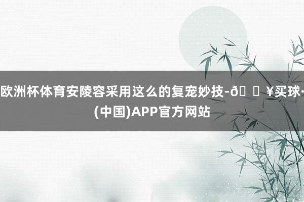 欧洲杯体育安陵容采用这么的复宠妙技-🔥买球·(中国)APP官方网站