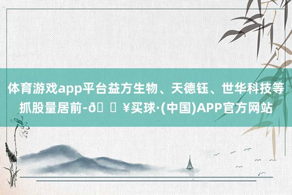 体育游戏app平台益方生物、天德钰、世华科技等抓股量居前-🔥买球·(中国)APP官方网站