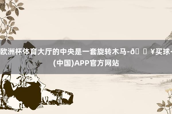 欧洲杯体育大厅的中央是一套旋转木马-🔥买球·(中国)APP官方网站