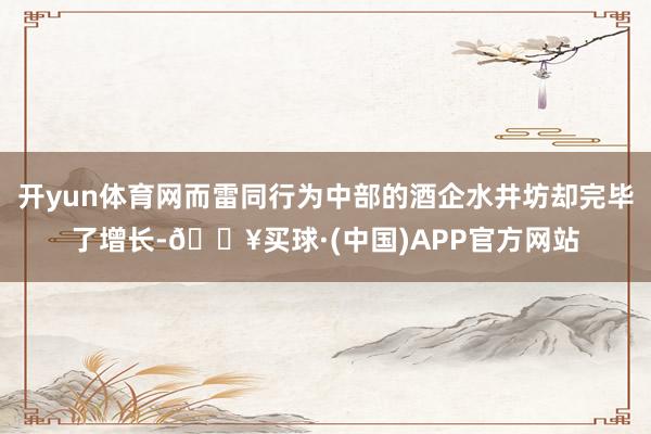 开yun体育网而雷同行为中部的酒企水井坊却完毕了增长-🔥买球·(中国)APP官方网站