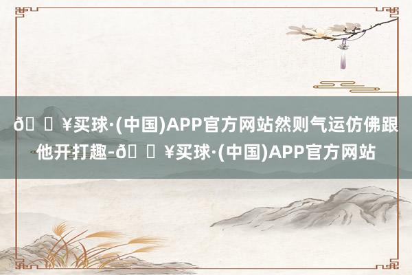 🔥买球·(中国)APP官方网站然则气运仿佛跟他开打趣-🔥买球·(中国)APP官方网站