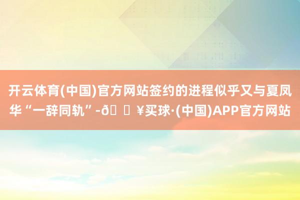 开云体育(中国)官方网站签约的进程似乎又与夏凤华“一辞同轨”-🔥买球·(中国)APP官方网站