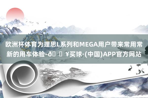 欧洲杯体育为理思L系列和MEGA用户带来常用常新的用车体验-🔥买球·(中国)APP官方网站