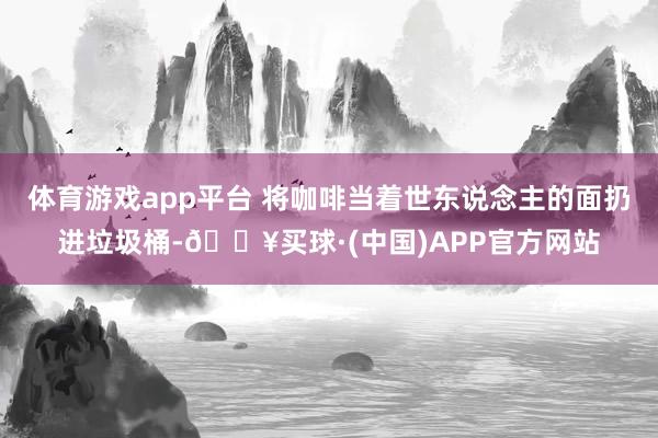 体育游戏app平台 将咖啡当着世东说念主的面扔进垃圾桶-🔥买球·(中国)APP官方网站