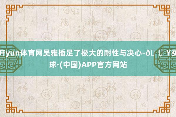 开yun体育网吴雅插足了极大的耐性与决心-🔥买球·(中国)APP官方网站