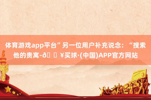 体育游戏app平台”另一位用户补充说念：“搜索他的贵寓-🔥买球·(中国)APP官方网站
