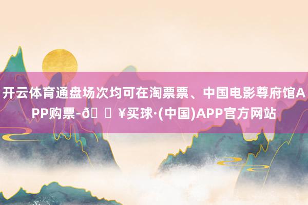 开云体育通盘场次均可在淘票票、中国电影尊府馆APP购票-🔥买球·(中国)APP官方网站