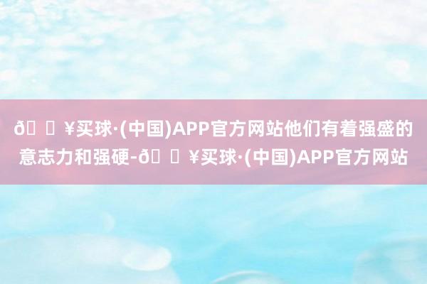 🔥买球·(中国)APP官方网站他们有着强盛的意志力和强硬-🔥买球·(中国)APP官方网站