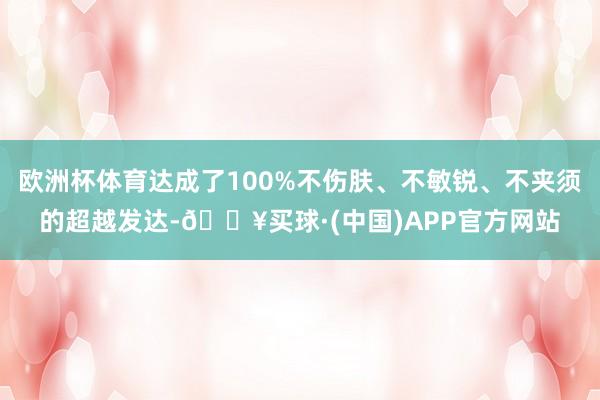 欧洲杯体育达成了100%不伤肤、不敏锐、不夹须的超越发达-🔥买球·(中国)APP官方网站