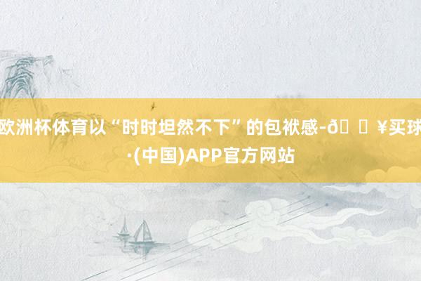 欧洲杯体育以“时时坦然不下”的包袱感-🔥买球·(中国)APP官方网站