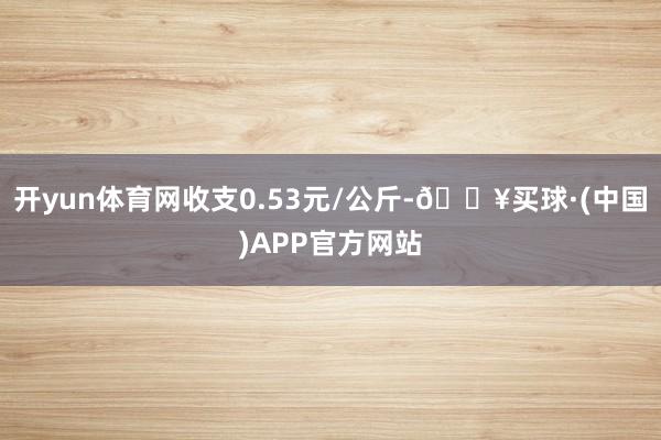 开yun体育网收支0.53元/公斤-🔥买球·(中国)APP官方网站