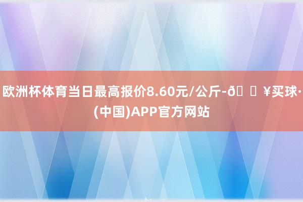 欧洲杯体育当日最高报价8.60元/公斤-🔥买球·(中国)APP官方网站