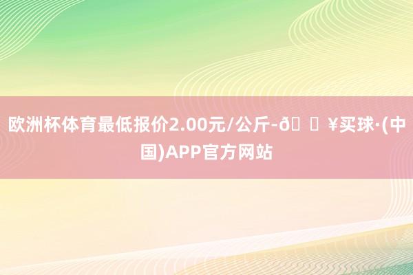 欧洲杯体育最低报价2.00元/公斤-🔥买球·(中国)APP官方网站